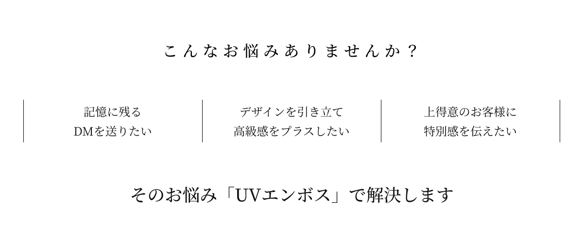1.記憶に残るDMを送りたい
          2.デザインを引き立て高級感をプラスしたい
          3.上得意のお客様に特別感を伝えたい
          そのお悩み「UVエンボス」で解決します
